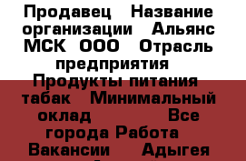 Продавец › Название организации ­ Альянс-МСК, ООО › Отрасль предприятия ­ Продукты питания, табак › Минимальный оклад ­ 23 000 - Все города Работа » Вакансии   . Адыгея респ.,Адыгейск г.